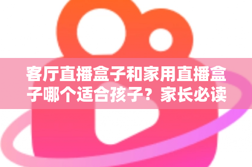 客厅直播盒子和家用直播盒子哪个适合孩子？家长必读的选购指南与实用建议