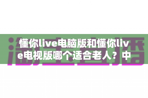 懂你live电脑版和懂你live电视版哪个适合老人?中老年用户选版全攻略 懂你live电脑版和懂你live电视版哪个适合老人?中老年用户选版全攻略