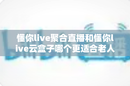 懂你live聚合直播和懂你live云盒子哪个更适合老人用?——中老年家庭娱乐设备选购完全指南 懂你live聚合直播和懂你live云盒子哪个更适合老人用?——中老年家庭娱乐设备选购完全指南