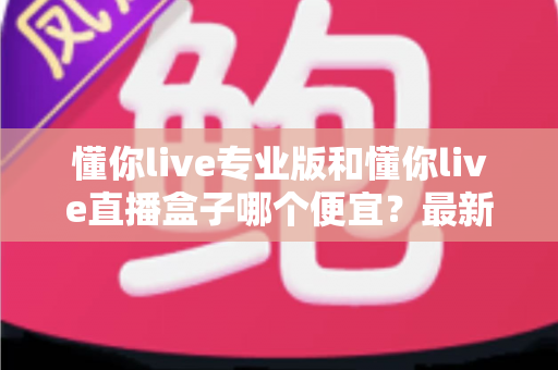 懂你live专业版和懂你live直播盒子哪个便宜？最新价格对比与高性价比选购全指南