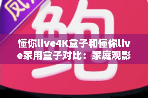 懂你live4K盒子和懂你live家用盒子对比：家庭观影选购全攻略，看完这篇再买不踩坑！