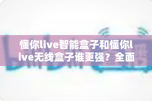 懂你live智能盒子和懂你live无线盒子谁更强？全面对比评测帮你选对不选贵