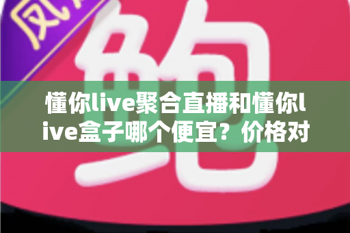 懂你live聚合直播和懂你live盒子哪个便宜?价格对比与省钱选购全指南 懂你live聚合直播和懂你live盒子哪个便宜?价格对比与省钱选购全指南