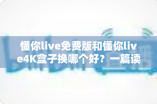 懂你live免费版和懂你live4K盒子换哪个好?一篇读懂两者差异的深度选购指南 懂你live免费版和懂你live4K盒子换哪个好?一篇读懂两者差异的深度选购指南