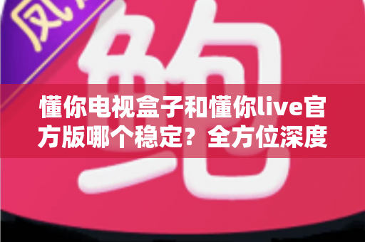懂你电视盒子和懂你live官方版哪个稳定？全方位深度对比测评，帮你找到最省心的家庭观影方案