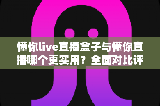 懂你live直播盒子与懂你直播哪个更实用？全面对比评测助你找到最适合的观影方案