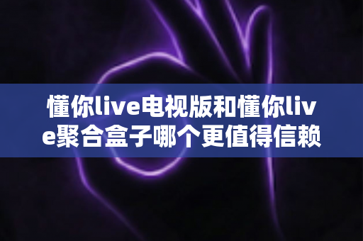 懂你live电视版和懂你live聚合盒子哪个更值得信赖？全方位对比评测与安全选购指南