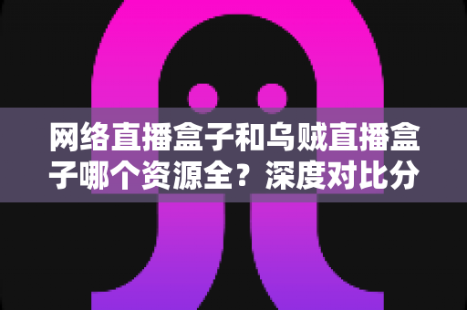 网络直播盒子和乌贼直播盒子哪个资源全？深度对比分析与实用选择指南