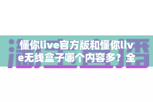 懂你live官方版和懂你live无线盒子哪个内容多？全方位深度对比帮你选对大屏观影方案