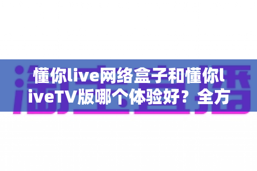 懂你live网络盒子和懂你liveTV版哪个体验好？全方位深度对比帮你选对不选错