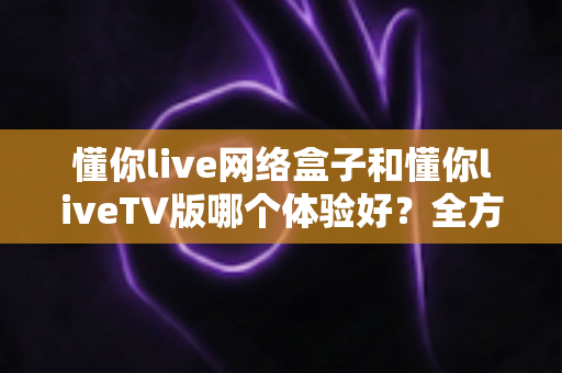 懂你live网络盒子和懂你liveTV版哪个体验好？全方位深度对比帮你选对不选错