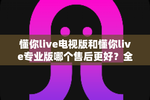 懂你live电视版和懂你live专业版哪个售后更好?全方位深度对比与选购避坑指南 懂你live电视版和懂你live专业版哪个售后更好?全方位深度对比与选购避坑指南