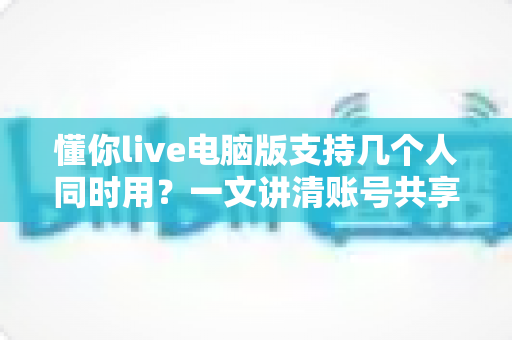 懂你live电脑版支持几个人同时用?一文讲清账号共享规则与多人使用全攻略 懂你live电脑版支持几个人同时用?一文讲清账号共享规则与多人使用全攻略