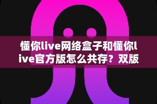 懂你live网络盒子和懂你live官方版怎么共存？双版本同装一学就会的完整攻略