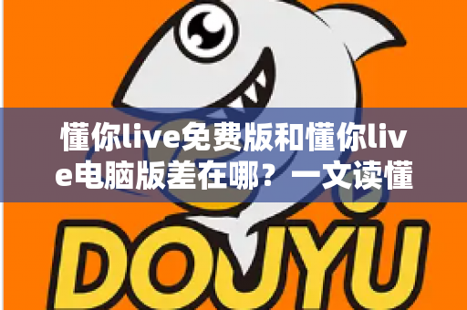 懂你live免费版和懂你live电脑版差在哪？一文读懂两大版本的核心区别与选择技巧