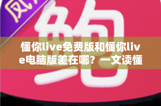 懂你live免费版和懂你live电脑版差在哪？一文读懂两大版本的核心区别与选择技巧