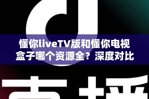 懂你liveTV版和懂你电视盒子哪个资源全?深度对比帮你选对不踩坑 懂你liveTV版和懂你电视盒子哪个资源全?深度对比帮你选对不踩坑