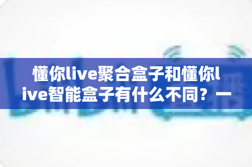 懂你live聚合盒子和懂你live智能盒子有什么不同？一文读懂两大盒子的核心区别与选购指南