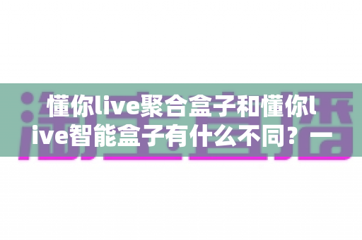 懂你live聚合盒子和懂你live智能盒子有什么不同？一文读懂两大盒子的核心区别与选购指南