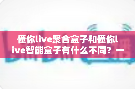 懂你live聚合盒子和懂你live智能盒子有什么不同？一文读懂两大盒子的核心区别与选购指南