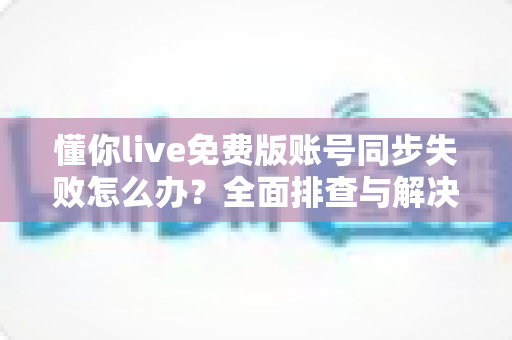 懂你live免费版账号同步失败怎么办?全面排查与解决指南 懂你live免费版账号同步失败怎么办?全面排查与解决指南