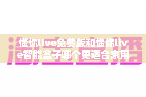 懂你live免费版和懂你live智能盒子哪个更适合家用？家庭影音方案全面对比与实用选购指南