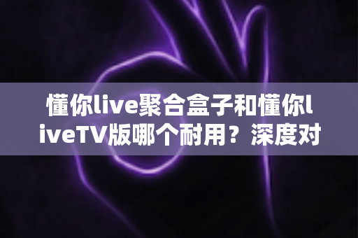 懂你live聚合盒子和懂你liveTV版哪个耐用?深度对比分析,帮你选对不踩坑 懂你live聚合盒子和懂你liveTV版哪个耐用?深度对比分析,帮你选对不踩坑