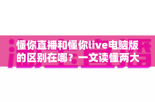 懂你直播和懂你live电脑版的区别在哪?一文读懂两大版本差异与选择指南 懂你直播和懂你live电脑版的区别在哪?一文读懂两大版本差异与选择指南