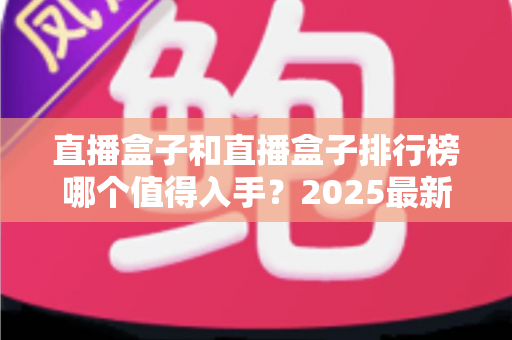 直播盒子和直播盒子排行榜哪个值得入手?2025最新选购指南与避坑攻略全解析 直播盒子和直播盒子排行榜哪个值得入手?2025最新选购指南与避坑攻略全解析