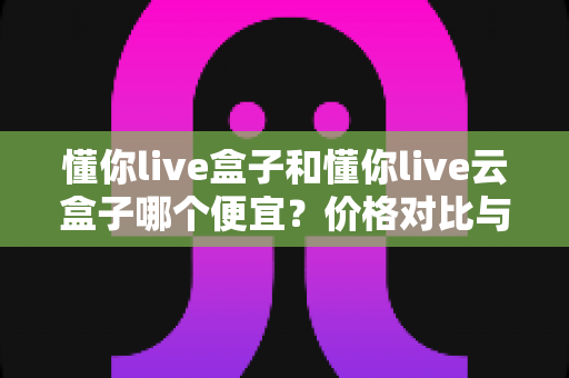 懂你live盒子和懂你live云盒子哪个便宜?价格对比与选购全指南 懂你live盒子和懂你live云盒子哪个便宜?价格对比与选购全指南