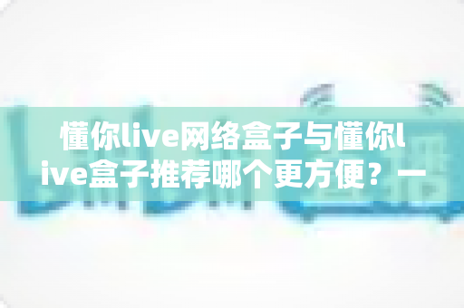 懂你live网络盒子与懂你live盒子推荐哪个更方便?一文看懂两者差异与选购指南 懂你live网络盒子与懂你live盒子推荐哪个更方便?一文看懂两者差异与选购指南