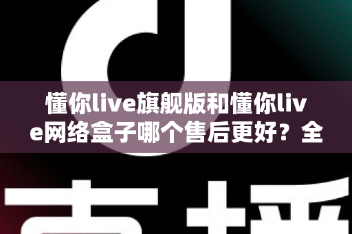 懂你live旗舰版和懂你live网络盒子哪个售后更好?全面深度对比解析,帮你选购不踩坑 懂你live旗舰版和懂你live网络盒子哪个售后更好?全面深度对比解析,帮你选购不踩坑