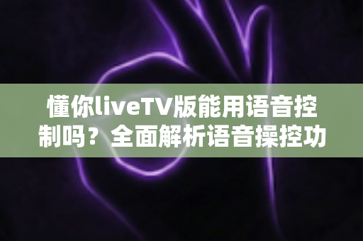 懂你liveTV版能用语音控制吗?全面解析语音操控功能、实现方法与实用技巧 懂你liveTV版能用语音控制吗?全面解析语音操控功能、实现方法与实用技巧