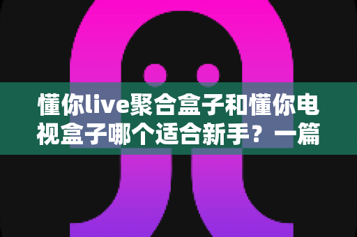懂你live聚合盒子和懂你电视盒子哪个适合新手?一篇文章帮你彻底搞懂选购难题 懂你live聚合盒子和懂你电视盒子哪个适合新手?一篇文章帮你彻底搞懂选购难题