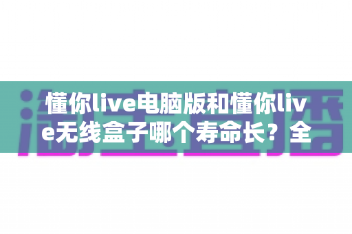 懂你live电脑版和懂你live无线盒子哪个寿命长?全面解析两者使用寿命差异与延长设备寿命的实用技巧 懂你live电脑版和懂你live无线盒子哪个寿命长?全面解析两者使用寿命差异与延长设备寿命的实用技巧