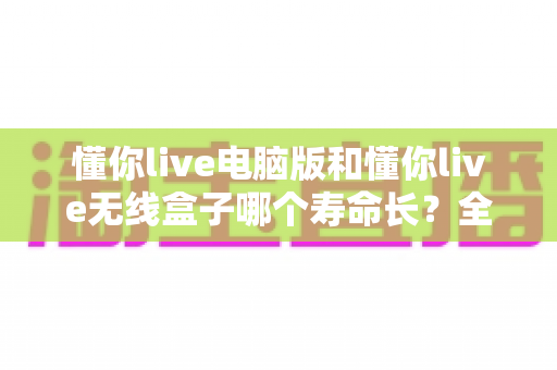 懂你live电脑版和懂你live无线盒子哪个寿命长?全面解析两者使用寿命差异与延长设备寿命的实用技巧 懂你live电脑版和懂你live无线盒子哪个寿命长?全面解析两者使用寿命差异与延长设备寿命的实用技巧