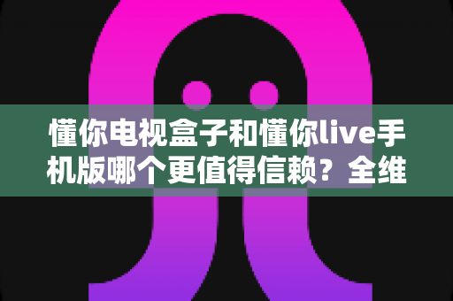懂你电视盒子和懂你live手机版哪个更值得信赖？全维度对比评测与安全使用指南