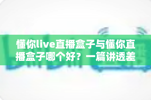 懂你live直播盒子与懂你直播盒子哪个好?一篇讲透差异的实用选购评测指南 懂你live直播盒子与懂你直播盒子哪个好?一篇讲透差异的实用选购评测指南