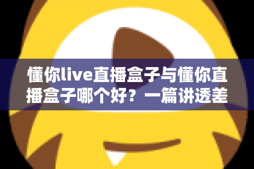 懂你live直播盒子与懂你直播盒子哪个好?一篇讲透差异的实用选购评测指南 懂你live直播盒子与懂你直播盒子哪个好?一篇讲透差异的实用选购评测指南