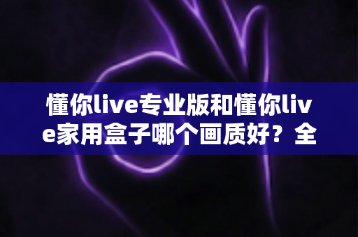 懂你live专业版和懂你live家用盒子哪个画质好?全面解析两款设备的画质差异与选购建议 懂你live专业版和懂你live家用盒子哪个画质好?全面解析两款设备的画质差异与选购建议