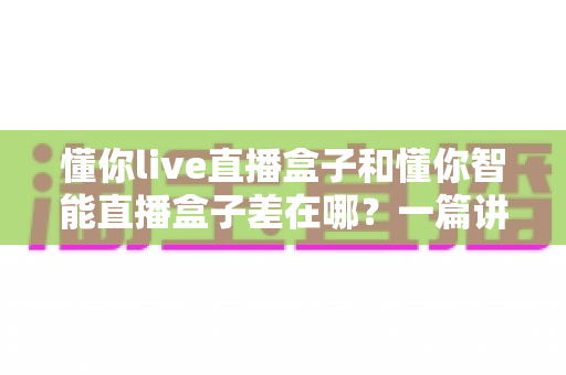 懂你live直播盒子和懂你智能直播盒子差在哪?一篇讲透核心区别的选购指南 懂你live直播盒子和懂你智能直播盒子差在哪?一篇讲透核心区别的选购指南