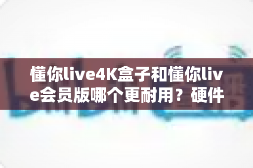 懂你live4K盒子和懂你live会员版哪个更耐用？硬件与软件方案使用寿命全方位深度解析