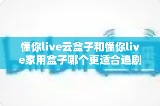 懂你live云盒子和懂你live家用盒子哪个更适合追剧?追剧党必看的深度选购指南 懂你live云盒子和懂你live家用盒子哪个更适合追剧?追剧党必看的深度选购指南