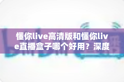 懂你live高清版和懂你live直播盒子哪个好用？深度对比评测帮你找到最适合自己的选择