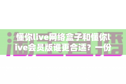 懂你live网络盒子和懂你live会员版谁更合适?一份帮你省心省钱的全面对比指南 懂你live网络盒子和懂你live会员版谁更合适?一份帮你省心省钱的全面对比指南