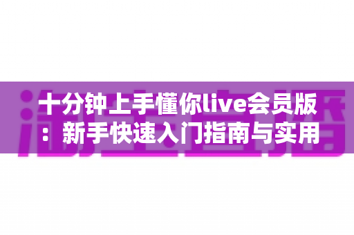 十分钟上手懂你live会员版:新手快速入门指南与实用技巧全解析 十分钟上手懂你live会员版:新手快速入门指南与实用技巧全解析