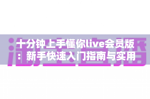 十分钟上手懂你live会员版:新手快速入门指南与实用技巧全解析 十分钟上手懂你live会员版:新手快速入门指南与实用技巧全解析