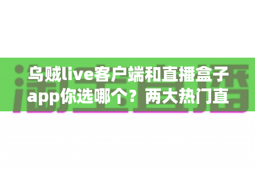 乌贼live客户端和直播盒子app你选哪个？两大热门直播工具全方位深度对比评测
