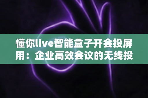 懂你live智能盒子开会投屏用:企业高效会议的无线投屏利器全解析 懂你live智能盒子开会投屏用:企业高效会议的无线投屏利器全解析