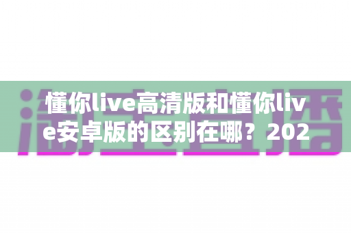 懂你live高清版和懂你live安卓版的区别在哪?2025年最全版本对比指南帮你选对不踩坑 懂你live高清版和懂你live安卓版的区别在哪?2025年最全版本对比指南帮你选对不踩坑